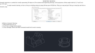 ISOMETRIC DRAWING
Isometric projection is a method for visually representing 3D objects in 2D in technical and engineering drawings. In this projection, all three angles made by X, Y and Z axis
are 120° each.
To make isometric drawing, we have to first go to drafting setting by typing DS then press ENTER key. Then go to snap and grid. Then go to snap type and click on
Isometric snap
❑ Rules on Isometric Drawing:-
1. Ortho should always be on.
2. Use F5 key to change between planes.
3. Circle, Rectangle, Mirror and Offset commands should not be used in isometry.
 