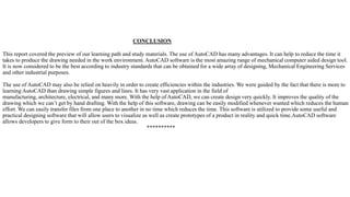CONCLUSION
This report covered the preview of our learning path and study materials. The use of AutoCAD has many advantages. It can help to reduce the time it
takes to produce the drawing needed in the work environment. AutoCAD software is the most amazing range of mechanical computer aided design tool.
It is now considered to be the best according to industry standards that can be obtained for a wide array of designing, Mechanical Engineering Services
and other industrial purposes.
The use of AutoCAD may also be relied on heavily in order to create efficiencies within the industries. We were guided by the fact that there is more to
learning AutoCAD than drawing simple figures and lines. It has very vast application in the field of
manufacturing, architecture, electrical, and many more. With the help of AutoCAD, we can create design very quickly. It improves the quality of the
drawing which we can’t get by hand drafting. With the help of this software, drawing can be easily modified whenever wanted which reduces the human
effort. We can easily transfer files from one place to another in no time which reduces the time. This software is utilized to provide some useful and
practical designing software that will allow users to visualize as well as create prototypes of a product in reality and quick time.AutoCAD software
allows developers to give form to their out of the box ideas.
**********
 