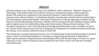 Abstract
Software training is one of the requirements to be fulfilled in order to obtain the Bachelor’s Degree in
Technology. Each student needs to do software training in a recognized company of their respective
domain.The students are compulsory to the training for duration 1 month which is intended for their
exposure to the software industry. A well planned, properly executed and evaluated software training helps a
lot in developing a professional attitude. It develops an awareness of software approach to problem solving,
based on a broad understanding of processes. Besides software training build self confidence among students
and let students know the technical knowledge and professionalism. During software training at “Sai
Dwaraka Constructions”, most of the theoretical knowledge gained during the course of studies was put to
test. Various efforts and processes involved in designing of a component was studied and understood during
the training. In my training I undertook course of AutoCAD.
The training gave me good experience from the view of implementing my theoretical knowledge in practical
aspects. It gave me first-hand experience of working as an engineering professional. It helped me in
improving my technical, interpersonal and communication skills, both oral and written. Overall, it is a great
experience to have software training in such a reputed firm and I believe that it will help me in building
asuccessful career.
 