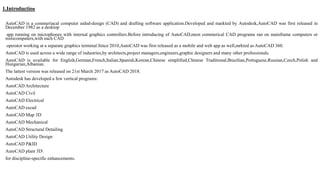 1.Introduction
AutoCAD is a commeriacal computer aided-design (CAD) and drafting software application.Developed and markted by Autodesk,AutoCAD was first released in
December 1982 as a desktop
app running on microphones with internal graphics controllers.Before introducing of AutoCAD,most commerical CAD programs ran on mainframe computers or
minicomputers,with each CAD
operator working at a separate graphics terminal.Since 2010,AutoCAD was first released as a mobile and web app as well,mrkted as AutoCAD 360.
AutoCAD is used across a wide range of industries,by architects,project managers,engineers,graphic designers and many other professionals.
AutoCAD is available for English,German,French,Italian,Spanish,Korean,Chinese simplified,Chinese Traditional,Brazilian,Portuguese,Russian,Czech,Polish and
Hungarian,Albanian.
The lattest version was released on 21st March 2017 as AutoCAD 2018.
Autodesk has developed a few vertical programs:
AutoCAD Architecture
AutoCAD Civil
AutoCAD Electrical
AutoCAD escad
AutoCAD Map 3D
AutoCAD Mechanical
AutoCAD Structural Detailing
AutoCAD Utility Design
AutoCAD P&ID
AutoCAD plant 3D
for discipline-specific enhancements.
 