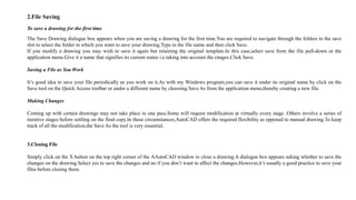 2.File Saving
To save a drawing for the first time
The Save Drawing dialogue box appears when you are saving a drawing for the first time.You are required to navigate through the folders in the save
slot to select the folder in which you want to save your drawing.Type in the file name and then click Save.
If you modify a drawing you may wish to save it again but retaining the original template.In this case,select save from the file pull-down or the
application menu.Give it a name that signifies its current status i.e.taking into account the cnages.Click Save.
Saving a File as You Work
It’s good idea to save your file periodically as you work on it.As with my Windows program,you can save it under its original name by click on the
Save tool on the Quick Access toolbar or under a different name by choosing Save As from the application menu,thereby creating a new file.
Making Changes
Coming up with certain drawings may not take place in one pass.Some will require modification at virtually every stage .Others involve a series of
iterative stages before settling on the final copy.In these circumstances,AutoCAD offers the required flexibility as opposed to manual drawing.To keep
track of all the modification,the Save As the tool is very essential.
3.Closing File
Simply click on the X button on the top right corner of the AAutoCAD window to close a drawing.A dialogue box appears asking whether to save the
changes on the drawing.Select yes to save the changes and no if you don’t want to affect the changes.However,it’s usually a good practice to save your
files before closing them.
 
