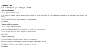 1.Opening Files
There are three ways to open a drawing in AutoCAD
Using Application menu
Click on application Menu>Open
On the select file dialogue box that appears ,browse through the folders in the Look slo.This enables you to navigate to the folder where you’ve saved your
drawing.
Clicking on a file allows you to look at a preview of the drawing.
Select OPEN.
Using the Quick Access Toolbar
Click on File pull-down menu>Open
At the Select file dialogue box,browse through to the folder in the Look in the slot.
Clicking on a file allows you to look at a preview of the drawing.
Select OPEN.
Using the command line
At the command prompt on the command line,type Open and enter.
At the select file dialogue box,browse through to the folder in the Look in the slot.
Clickling on a file allows you to look at a preview of the drawing.
Select OPEN.
 