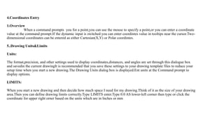 4.Coordinates Entry
1.Overview
When a command prompts you for a point,you can use the mouse to specify a point,or you can enter a coordinate
value at the command prompt.If the dynamic input is switched you can enter coordintes value in tooltips near the cursor.Two-
dimensional coordinates can be entered as either Cartesian(X,Y) or Polar coordintes.
5..Drawing Units&Limits
Units:
The format,precision, and other settings used to display coordinates,distances, and angles are set through this dialogue box
and savedin the current drawingIt is recommended that you save these settings to your drawing template files to reduce your
setup time when you start a new drawing.The Drawing Units dialog box is displayed.Ent units at the Command prompt to
display options.
LIMITS:
When you start a new drawing and then decide how much space I need for my drawing.Think of it as the size of your drawing
area.Then you can define drawing limits correctly.Type LIMITS enter.Type 0.0 AS lower-left corner then type or click the
coordinate for upper right orner based on the units which are in Inches or mm
 