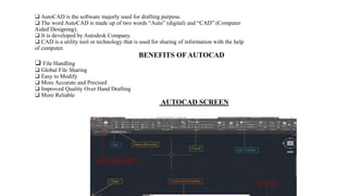 ❑ AutoCAD is the software majorly used for drafting purpose.
❑ The word AutoCAD is made up of two words “Auto” (digital) and “CAD” (Computer
Aided Designing).
❑ It is developed by Autodesk Company.
❑ CAD is a utility tool or technology that is used for sharing of information with the help
of computer.
BENEFITS OF AUTOCAD
❑ File Handling
❑ Global File Sharing
❑ Easy to Modify
❑ More Accurate and Precised
❑ Improved Quality Over Hand Drafting
❑ More Reliable
AUTOCAD SCREEN
 