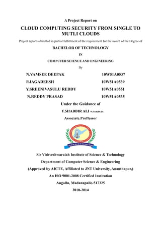 A Project Report on
CLOUD COMPUTING SECURITY FROM SINGLE TO
MUTLI CLOUDS
Project report submitted in partial fulfillment of the requirement for the award of the Degree of
BACHELOR OF TECHNOLOGY
IN
COMPUTER SCIENCE AND ENGINEERING
By
N.VAMSEE DEEPAK 10W51A0537
P.JAGADEESH 10W51A0539
Y.SREENIVASULU REDDY 10W51A0551
N.REDDY PRASAD 10W51A0535
Under the Guidance of
Y.SHABBIR ALI M.Tech(Ph.D)
Associate.Proffessor
Sir Vishveshwaraiah Institute of Science & Technology
Department of Computer Science & Engineering
(Approved by AICTE, Affiliated to JNT University, Ananthapur,)
An ISO 9001-2008 Certified Institution
Angallu, Madanapalle-517325
2010-2014
 