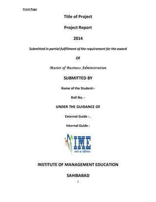 1 
Front Page 
Title of Project 
Project Report 
2014 
Submitted in partial fulfillment of the requirement for the award 
Of 
Master of Business Administration 
SUBMITTED BY 
Name of the Student:- 
Roll No. - 
UNDER THE GUIDANCE OF 
External Guide : . 
Internal Guide : 
INSTITUTE OF MANAGEMENT EDUCATION 
SAHIBABAD 
 