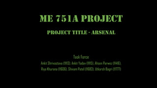 ME 751A PROJECT
Task Force
Ankit Shrivastava (11113), Ankit Yadav (11115), Ahsen Parwez (11416),
Riya Khurana (11606), Shivam Patel (11683), Utkarsh Bagri (11777)
Project Title - Arsenal
 