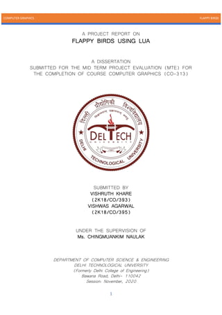 COMPUTER GRAPHICS FLAPPY BIRDS
1
A PROJECT REPORT ON
FLAPPY BIRDS USING LUA
A DISSERTATION
SUBMITTED FOR THE MID TERM PROJECT EVALUATION (MTE) FOR
THE COMPLETION OF COURSE COMPUTER GRAPHICS (CO-313)
SUBMITTED BY
VISHRUTH KHARE
(2K18/CO/393)
VISHWAS AGARWAL
(2K18/CO/395)
UNDER THE SUPERVISION OF
Ms. CHINGMUANKIM NAULAK
DEPARTMENT OF COMPUTER SCIENCE & ENGINEERING
DELHI TECHNOLOGICAL UNIVERSITY
(Formerly Delhi College of Engineering)
Bawana Road, Delhi- 110042
Session: November, 2020
 