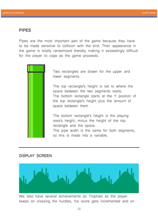 COMPUTER GRAPHICS FLAPPY BIRDS
10
PIPES
Pipes are the most important part of the game because they have
to be made sensitive to collision with the bird. Their appearance in
the game is totally randomized thereby making it exceedingly difficult
for the player to cope as the game proceeds.
Two rectangles are drawn for the upper and
lower segments.
The top rectangle's height is set to where the
space between the two segments starts.
The bottom rectangle starts at the Y position of
the top rectangle's height plus the amount of
space between them
The bottom rectangle's height is the playing
area's height, minus the height of the top
rectangle and the space.
The pipe width is the same for both segments,
so this is made into a variable.
DISPLAY SCREEN
We also have several achievements as Trophies as the player
keeps on crossing the hurdles, his score gets incremented and on
 