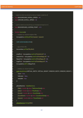 COMPUTER GRAPHICS FLAPPY BIRDS
14
•
• -- speed at which we should scroll our images, scaled by dt
• local BACKGROUND_SCROLL_SPEED = 30
• local GROUND_SCROLL_SPEED = 60
•
• -- point at which we should loop our background back to X 0
• local BACKGROUND_LOOPING_POINT = 413
•
• function love.load()
• -- initialize our nearest-neighbor filter
• love.graphics.setDefaultFilter('nearest', 'nearest')
•
• math.randomseed(os.time())
•
• -- app window title
• love.window.setTitle('Fifty Bird')
•
• smallFont = love.graphics.newFont("fonts/font.ttf", 8)
• mediumFont = love.graphics.newFont("fonts/flappy.ttf", 14)
• flappyFont = love.graphics.newFont("fonts/flappy.ttf", 28)
• hugeFont = love.graphics.newFont("fonts/flappy.ttf", 56)
• love.graphics.setFont(flappyFont)
•
• -- initialize our virtual resolution
• push:setupScreen(VIRTUAL_WIDTH, VIRTUAL_HEIGHT, WINDOW_WIDTH, WINDOW_HEIGHT, {
• vsync = true,
• fullscreen = false,
• resizable = true
• })
•
• gStateMachine = StateMachine {
• ['title'] = function () return TitleScreenState() end,
• ['play'] = function () return PlayState() end,
• ['score'] = function () return ScoreState() end,
• ['countdown'] = function () return CountdownState() end,
• ['pause'] = function () return PauseState() end
• }
• gStateMachine:change('title')
•
 