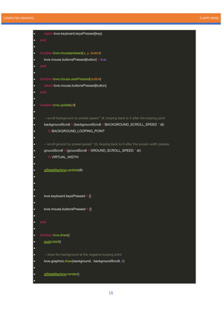 COMPUTER GRAPHICS FLAPPY BIRDS
16
• return love.keyboard.keysPressed[key]
• end
•
• function love.mousepressed(x, y, button)
• love.mouse.buttonsPressed[button] = true
• end
•
• function love.mouse.wasPressed(button)
• return love.mouse.buttonsPressed[button]
• end
•
• function love.update(dt)
•
• -- scroll background by preset speed * dt, looping back to 0 after the looping point
• backgroundScroll = (backgroundScroll + BACKGROUND_SCROLL_SPEED * dt)
• % BACKGROUND_LOOPING_POINT
•
• -- scroll ground by preset speed * dt, looping back to 0 after the screen width passes
• groundScroll = (groundScroll + GROUND_SCROLL_SPEED * dt)
• % VIRTUAL_WIDTH
•
• gStateMachine:update(dt)
•
•
•
• love.keyboard.keysPressed = {}
•
• love.mouse.buttonsPressed = {}
•
• end
•
• function love.draw()
• push:start()
•
• -- draw the background at the negative looping point
• love.graphics.draw(background, -backgroundScroll, 0)
•
• gStateMachine:render()
•
 