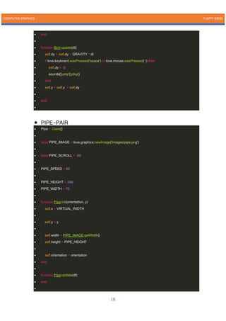 COMPUTER GRAPHICS FLAPPY BIRDS
18
• end
•
• function Bird:update(dt)
• self.dy = self.dy + GRAVITY * dt
• if love.keyboard.wasPressed('space') or love.mouse.wasPressed(1) then
• self.dy = -5
• sounds['jump']:play()
• end
• self.y = self.y + self.dy
•
• end
•
• PIPE-PAIR
• Pipe = Class{}
•
• local PIPE_IMAGE = love.graphics.newImage('images/pipe.png')
•
• local PIPE_SCROLL = -60
•
• PIPE_SPEED = 60
•
• PIPE_HEIGHT = 288
• PIPE_WIDTH = 70
•
• function Pipe:init(orientation, y)
• self.x = VIRTUAL_WIDTH
•
• self.y = y
•
• self.width = PIPE_IMAGE:getWidth()
• self.height = PIPE_HEIGHT
•
• self.orientation = orientation
• end
•
• function Pipe:update(dt)
• end
•
 