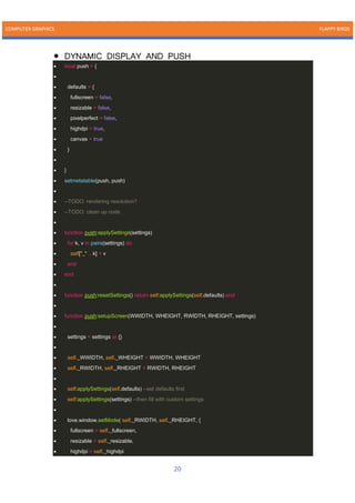 COMPUTER GRAPHICS FLAPPY BIRDS
20
• DYNAMIC DISPLAY AND PUSH
• local push = {
•
• defaults = {
• fullscreen = false,
• resizable = false,
• pixelperfect = false,
• highdpi = true,
• canvas = true
• }
•
• }
• setmetatable(push, push)
•
• --TODO: rendering resolution?
• --TODO: clean up code
•
• function push:applySettings(settings)
• for k, v in pairs(settings) do
• self["_" .. k] = v
• end
• end
•
• function push:resetSettings() return self:applySettings(self.defaults) end
•
• function push:setupScreen(WWIDTH, WHEIGHT, RWIDTH, RHEIGHT, settings)
•
• settings = settings or {}
•
• self._WWIDTH, self._WHEIGHT = WWIDTH, WHEIGHT
• self._RWIDTH, self._RHEIGHT = RWIDTH, RHEIGHT
•
• self:applySettings(self.defaults) --set defaults first
• self:applySettings(settings) --then fill with custom settings
•
• love.window.setMode( self._RWIDTH, self._RHEIGHT, {
• fullscreen = self._fullscreen,
• resizable = self._resizable,
• highdpi = self._highdpi
 
