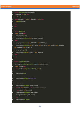 COMPUTER GRAPHICS FLAPPY BIRDS
23
• function push:apply(operation, shader)
• if operation == "start" then
• self:start()
• elseif operation == "finish" or operation == "end" then
• self:finish(shader)
• end
• end
•
• function push:start()
• if self._canvas then
• love.graphics.push()
• love.graphics.setCanvas(self.canvases[1].canvas)
• else
• love.graphics.translate(self._OFFSET.x, self._OFFSET.y)
• love.graphics.setScissor(self._OFFSET.x, self._OFFSET.y, self._WWIDTH*self._SCALE.x,
self._WHEIGHT*self._SCALE.y)
• love.graphics.push()
• love.graphics.scale(self._SCALE.x, self._SCALE.y)
• end
• end
•
• function push:finish(shader)
• love.graphics.setBackgroundColor(unpack(self._borderColor))
• if self._canvas then
• local _render = self:getCanvasTable("_render")
•
• love.graphics.pop()
•
• love.graphics.setColor(255, 255, 255)
•
• --draw canvas
• love.graphics.setCanvas(_render.canvas)
• for i = 1, #self.canvases - 1 do --do not draw _render yet
• local _table = self.canvases[i]
• love.graphics.setShader(_table.shader)
• love.graphics.draw(_table.canvas)
• end
• love.graphics.setCanvas()
•
 