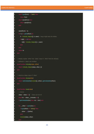 COMPUTER GRAPHICS FLAPPY BIRDS
26
• elseif type(from) ~= 'table' then
• return from
• elseif seen[from] then
• return seen[from]
• end
•
• seen[from] = to
• for k,v in pairs(from) do
• k = include_helper({}, k, seen) -- keys might also be tables
• if to[k] == nil then
• to[k] = include_helper({}, v, seen)
• end
• end
• return to
• end
•
• -- deeply copies `other' into `class'. keys in `other' that are already
• -- defined in `class' are omitted
• local function include(class, other)
• return include_helper(class, other, {})
• end
•
• -- returns a deep copy of `other'
• local function clone(other)
• return setmetatable(include({}, other), getmetatable(other))
• end
•
• local function new(class)
• -- mixins
• class = class or {} -- class can be nil
• local inc = class.__includes or {}
• if getmetatable(inc) then inc = {inc} end
•
• for _, other in ipairs(inc) do
• if type(other) == "string" then
• other = _G[other]
• end
• include(class, other)
• end
 