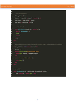 COMPUTER GRAPHICS FLAPPY BIRDS
27
•
• -- class implementation
• class.__index = class
• class.init = class.init or class[1] or function() end
• class.include = class.include or include
• class.clone = class.clone or clone
•
• -- constructor call
• return setmetatable(class, {__call = function(c, ...)
• local o = setmetatable({}, c)
• o:init(...)
• return o
• end})
• end
•
• -- interface for cross class-system compatibility (see https://github.com/bartbes/Class-Commons).
• if class_commons ~= false and not common then
• common = {}
• function common.class(name, prototype, parent)
• return new{__includes = {prototype, parent}}
• end
• function common.instance(class, ...)
• return class(...)
• end
• end
•
• -- the module
• return setmetatable({new = new, include = include, clone = clone},
• {__call = function(_,...) return new(...) end})
•
 