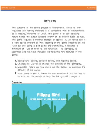 COMPUTER GRAPHICS FLAPPY BIRDS
28
RESULTS
The outcome of the above project is Phenomenal. Since its pre-
requisites are nothing therefore it is compatible with all environments
be it MacOS, Windows or Linux. The game is of self-adjusting
nature hence the output appears evenly on all screen types as well.
The game requires a minimal storage of approx. 13Mb hence can it
is very space efficient as well. Booting of the game depends on the
RAM but still being a 8bit game pre-dominantly, it requires a
minimum of 1GB of RAM to run flawlessly. The gameplay is
seamless and we have included the following new features in the
game:
1. Background Sound, collision sound, and flapping sound.
2. Changeable Gravity to change the difficulty of the gameplay.
3.Moveable Pillars as you move up the ladder to enhance the
difficulty of the game.
4.Invert color screen to break the concentration ( but this has to
be executed separately as only the background changes )
Gameplay
 