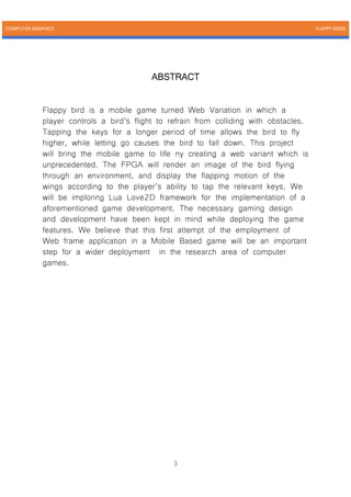 COMPUTER GRAPHICS FLAPPY BIRDS
3
ABSTRACT
Flappy bird is a mobile game turned Web Variation in which a
player controls a bird’s flight to refrain from colliding with obstacles.
Tapping the keys for a longer period of time allows the bird to fly
higher, while letting go causes the bird to fall down. This project
will bring the mobile game to life ny creating a web variant which is
unprecedented. The FPGA will render an image of the bird flying
through an environment, and display the flapping motion of the
wings according to the player’s ability to tap the relevant keys. We
will be imploring Lua Love2D framework for the implementation of a
aforementioned game development. The necessary gaming design
and development have been kept in mind while deploying the game
features. We believe that this first attempt of the employment of
Web frame application in a Mobile Based game will be an important
step for a wider deployment in the research area of computer
games.
 