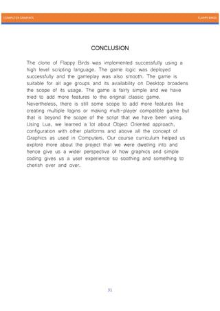 COMPUTER GRAPHICS FLAPPY BIRDS
31
CONCLUSION
The clone of Flappy Birds was implemented successfully using a
high level scripting language. The game logic was deployed
successfully and the gameplay was also smooth. The game is
suitable for all age groups and its availability on Desktop broadens
the scope of its usage. The game is fairly simple and we have
tried to add more features to the original classic game.
Nevertheless, there is still some scope to add more features like
creating multiple logins or making multi-player compatible game but
that is beyond the scope of the script that we have been using.
Using Lua, we learned a lot about Object Oriented approach,
configuration with other platforms and above all the concept of
Graphics as used in Computers. Our course curriculum helped us
explore more about the project that we were dwelling into and
hence give us a wider perspective of how graphics and simple
coding gives us a user experience so soothing and something to
cherish over and over.
 