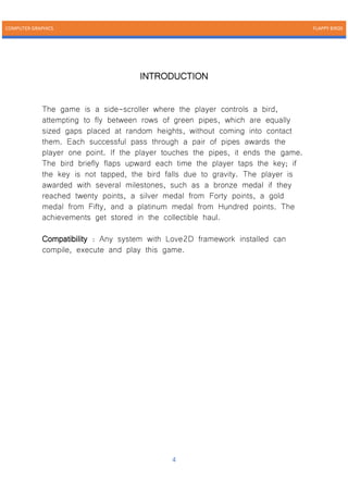 COMPUTER GRAPHICS FLAPPY BIRDS
4
INTRODUCTION
The game is a side-scroller where the player controls a bird,
attempting to fly between rows of green pipes, which are equally
sized gaps placed at random heights, without coming into contact
them. Each successful pass through a pair of pipes awards the
player one point. If the player touches the pipes, it ends the game.
The bird briefly flaps upward each time the player taps the key; if
the key is not tapped, the bird falls due to gravity. The player is
awarded with several milestones, such as a bronze medal if they
reached twenty points, a silver medal from Forty points, a gold
medal from Fifty, and a platinum medal from Hundred points. The
achievements get stored in the collectible haul.
Compatibility : Any system with Love2D framework installed can
compile, execute and play this game.
 