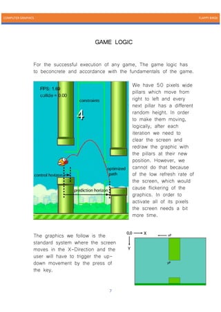 COMPUTER GRAPHICS FLAPPY BIRDS
7
GAME LOGIC
For the successful execution of any game, The game logic has
to beconcrete and accordance with the fundamentals of the game.
We have 50 pixels wide
pillars which move from
right to left and every
next pillar has a different
random height. In order
to make them moving,
logically, after each
iteration we need to
clear the screen and
redraw the graphic with
the pillars at their new
position. However, we
cannot do that because
of the low refresh rate of
the screen, which would
cause flickering of the
graphics. In order to
activate all of its pixels
the screen needs a bit
more time.
The graphics we follow is the
standard system where the screen
moves in the X-Direction and the
user will have to trigger the up-
down movement by the press of
the key.
 
