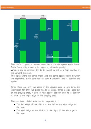 COMPUTER GRAPHICS FLAPPY BIRDS
8
The bird's Y position moves down by a certain speed each frame.
Each frame this speed is increased to simulate gravity.
When a key is pressed, the bird's speed is set to a high number in
the upward direction.
The pipes share the same width, and the same space height between
the segments. Each pipe has its own X position, and Y position the
space.
Since there are only two pipes in the playing area at one time, the
information for only two pipes needs to stored. Once a pipe goes out
of the playing area, it gets a new space position and its X position
is reset to the right edge of the playing area.
The bird has collided with the top segment if...
• The left edge of the bird is to the left of the right edge of
the pipe
• The right edge of the bird is to the right of the left edge of
the pipe
 