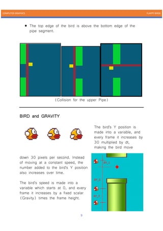 COMPUTER GRAPHICS FLAPPY BIRDS
9
• The top edge of the bird is above the bottom edge of the
pipe segment.
(Collision for the upper Pipe)
BIRD and GRAVITY
The bird's Y position is
made into a variable, and
every frame it increases by
30 multiplied by dt,
making the bird move
down 30 pixels per second. Instead
of moving at a constant speed, the
number added to the bird's Y position
also increases over time.
The bird's speed is made into a
variable which starts at 0, and every
frame it increases by a fixed scalar
(Gravity) times the frame height.
 