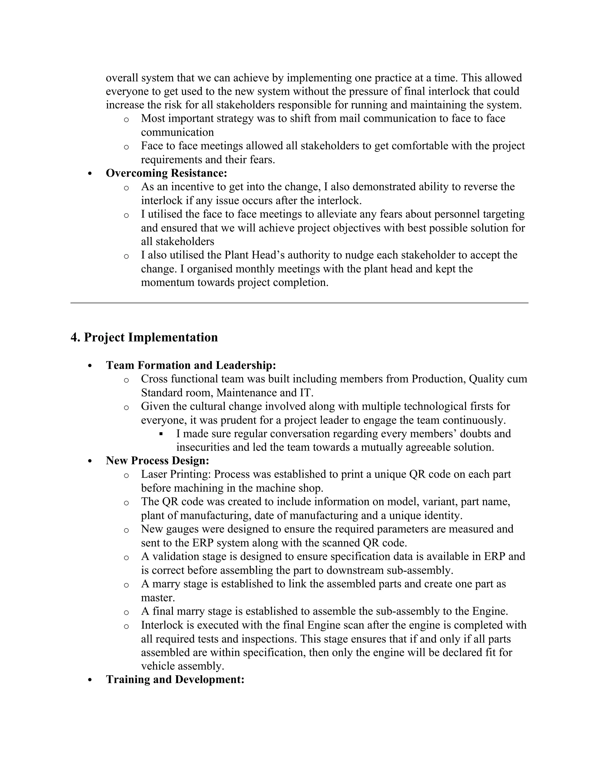 overall system that we can achieve by implementing one practice at a time. This allowed
everyone to get used to the new system without the pressure of final interlock that could
increase the risk for all stakeholders responsible for running and maintaining the system.
o Most important strategy was to shift from mail communication to face to face
communication
o Face to face meetings allowed all stakeholders to get comfortable with the project
requirements and their fears.
 Overcoming Resistance:
o As an incentive to get into the change, I also demonstrated ability to reverse the
interlock if any issue occurs after the interlock.
o I utilised the face to face meetings to alleviate any fears about personnel targeting
and ensured that we will achieve project objectives with best possible solution for
all stakeholders
o I also utilised the Plant Head’s authority to nudge each stakeholder to accept the
change. I organised monthly meetings with the plant head and kept the
momentum towards project completion.
4. Project Implementation
 Team Formation and Leadership:
o Cross functional team was built including members from Production, Quality cum
Standard room, Maintenance and IT.
o Given the cultural change involved along with multiple technological firsts for
everyone, it was prudent for a project leader to engage the team continuously.
 I made sure regular conversation regarding every members’ doubts and
insecurities and led the team towards a mutually agreeable solution.
 New Process Design:
o Laser Printing: Process was established to print a unique QR code on each part
before machining in the machine shop.
o The QR code was created to include information on model, variant, part name,
plant of manufacturing, date of manufacturing and a unique identity.
o New gauges were designed to ensure the required parameters are measured and
sent to the ERP system along with the scanned QR code.
o A validation stage is designed to ensure specification data is available in ERP and
is correct before assembling the part to downstream sub-assembly.
o A marry stage is established to link the assembled parts and create one part as
master.
o A final marry stage is established to assemble the sub-assembly to the Engine.
o Interlock is executed with the final Engine scan after the engine is completed with
all required tests and inspections. This stage ensures that if and only if all parts
assembled are within specification, then only the engine will be declared fit for
vehicle assembly.
 Training and Development:
 