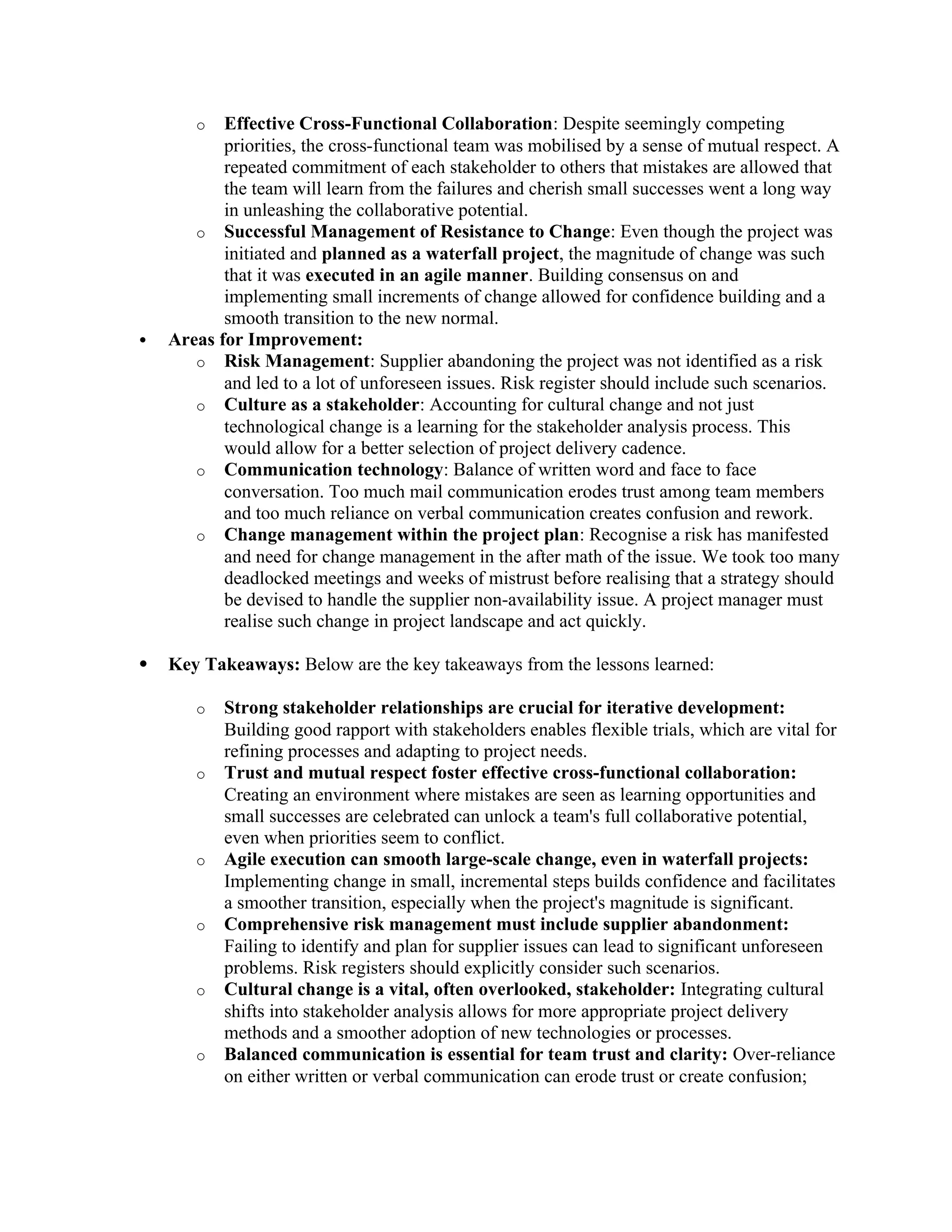 o Effective Cross-Functional Collaboration: Despite seemingly competing
priorities, the cross-functional team was mobilised by a sense of mutual respect. A
repeated commitment of each stakeholder to others that mistakes are allowed that
the team will learn from the failures and cherish small successes went a long way
in unleashing the collaborative potential.
o Successful Management of Resistance to Change: Even though the project was
initiated and planned as a waterfall project, the magnitude of change was such
that it was executed in an agile manner. Building consensus on and
implementing small increments of change allowed for confidence building and a
smooth transition to the new normal.
 Areas for Improvement:
o Risk Management: Supplier abandoning the project was not identified as a risk
and led to a lot of unforeseen issues. Risk register should include such scenarios.
o Culture as a stakeholder: Accounting for cultural change and not just
technological change is a learning for the stakeholder analysis process. This
would allow for a better selection of project delivery cadence.
o Communication technology: Balance of written word and face to face
conversation. Too much mail communication erodes trust among team members
and too much reliance on verbal communication creates confusion and rework.
o Change management within the project plan: Recognise a risk has manifested
and need for change management in the after math of the issue. We took too many
deadlocked meetings and weeks of mistrust before realising that a strategy should
be devised to handle the supplier non-availability issue. A project manager must
realise such change in project landscape and act quickly.
 Key Takeaways: Below are the key takeaways from the lessons learned:
o Strong stakeholder relationships are crucial for iterative development:
Building good rapport with stakeholders enables flexible trials, which are vital for
refining processes and adapting to project needs.
o Trust and mutual respect foster effective cross-functional collaboration:
Creating an environment where mistakes are seen as learning opportunities and
small successes are celebrated can unlock a team's full collaborative potential,
even when priorities seem to conflict.
o Agile execution can smooth large-scale change, even in waterfall projects:
Implementing change in small, incremental steps builds confidence and facilitates
a smoother transition, especially when the project's magnitude is significant.
o Comprehensive risk management must include supplier abandonment:
Failing to identify and plan for supplier issues can lead to significant unforeseen
problems. Risk registers should explicitly consider such scenarios.
o Cultural change is a vital, often overlooked, stakeholder: Integrating cultural
shifts into stakeholder analysis allows for more appropriate project delivery
methods and a smoother adoption of new technologies or processes.
o Balanced communication is essential for team trust and clarity: Over-reliance
on either written or verbal communication can erode trust or create confusion;
 