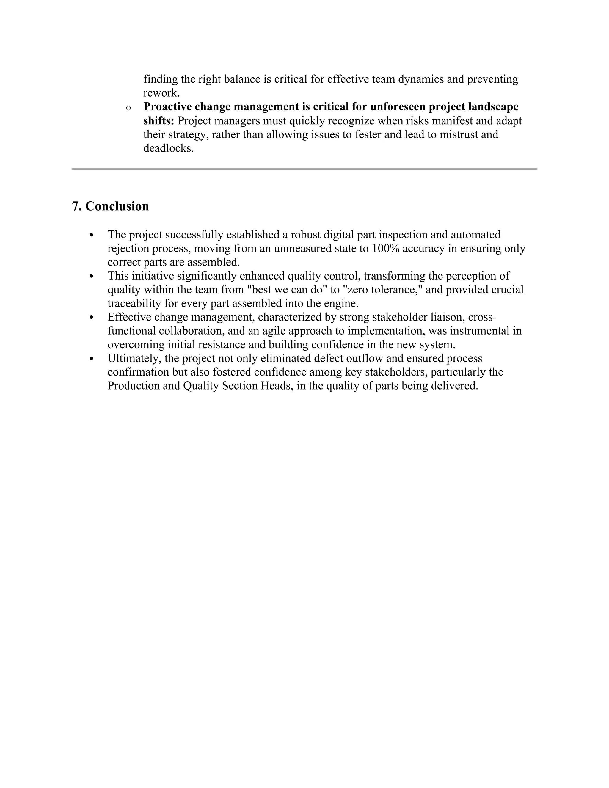 finding the right balance is critical for effective team dynamics and preventing
rework.
o Proactive change management is critical for unforeseen project landscape
shifts: Project managers must quickly recognize when risks manifest and adapt
their strategy, rather than allowing issues to fester and lead to mistrust and
deadlocks.
7. Conclusion
 The project successfully established a robust digital part inspection and automated
rejection process, moving from an unmeasured state to 100% accuracy in ensuring only
correct parts are assembled.
 This initiative significantly enhanced quality control, transforming the perception of
quality within the team from "best we can do" to "zero tolerance," and provided crucial
traceability for every part assembled into the engine.
 Effective change management, characterized by strong stakeholder liaison, cross-
functional collaboration, and an agile approach to implementation, was instrumental in
overcoming initial resistance and building confidence in the new system.
 Ultimately, the project not only eliminated defect outflow and ensured process
confirmation but also fostered confidence among key stakeholders, particularly the
Production and Quality Section Heads, in the quality of parts being delivered.
 