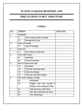 WATER LEAKEGE REMEDIES AND
PRECAUTIONS IN RCC STRUCTURE
-: Index:-
No. TOPICS PAGE NO.
1 Introduction
1.1 Water Leakage in RCC Structure
1.2 Meaning of the Term
2 Types of Terracing
2.1 Types of Terracing
3 Slab Leak
3.1 How to Detect a Slab Leak?
4 Leaks From Terrace
4.1 Instructions
4.2 Terrace Precautions
5 How to Control Roof Leaks
5.1 Instructions
5.2 Locate the Leak from Inside
5.3 Control the Damage
5.4 Locate the Leak From Outside
6 How Water Damages a Ceiling
6.1 Instructions
6.2 Supplies and Tools Needed to
Repair a Water Damaged Ceiling
6.3 Stop the Source of the Water
6.4 Dry Above and Below the Water
6.5 The Mold Danger
 
