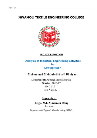 1 | P a g e
SHYAMOLI TEXTILE ENGINEERING COLLEGE
PROJECT REPORT ON
Analysis of Industrial Engineering activities
In
Sewing floor
Mohammad Mahbub-E-Elahi Bhuiyan
Department: Apparel Manufacturing
Session: 2016-17
ID: 72/17
Reg No: 502
Supervisor:
Engr. Md. Almamun Rony
Lecturer,
Department of Apparel Manufacturing, STEC.
 