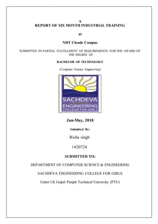 A
REPORT OF SIX MONTH INDUSTRIAL TRAINING
at
NIIT Cloude Campus
SUBMITTED IN PARTIAL FULFILLMENT OF REQUIREMENTS FOR THE AWARD OF
THE DEGREE OF
BACHELOR OF TECHNOLOGY
(Computer Science Engineering)
Jan-May, 2018
Submitted By:
Richa singh
1420724
SUBMITTED TO:
DEPARTMENT OF COMPUTER SCIENCE & ENGINEERING
SACHDEVA ENGINEERING COLLEGE FOR GIRLS
Under I.K Gujral Punjab Technical University (PTU)
 