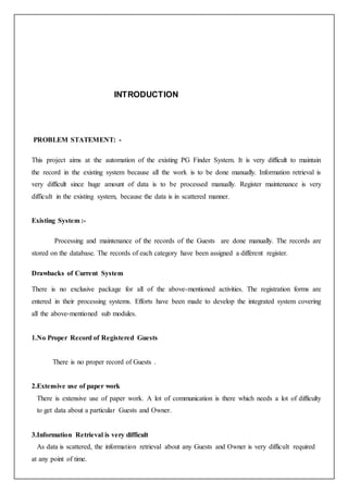 INTRODUCTION
PROBLEM STATEMENT: -
This project aims at the automation of the existing PG Finder System. It is very difficult to maintain
the record in the existing system because all the work is to be done manually. Information retrieval is
very difficult since huge amount of data is to be processed manually. Register maintenance is very
difficult in the existing system, because the data is in scattered manner.
Existing System :-
Processing and maintenance of the records of the Guests are done manually. The records are
stored on the database. The records of each category have been assigned a different register.
Drawbacks of Current System
There is no exclusive package for all of the above-mentioned activities. The registration forms are
entered in their processing systems. Efforts have been made to develop the integrated system covering
all the above-mentioned sub modules.
1.No Proper Record of Registered Guests
There is no proper record of Guests .
2.Extensive use of paper work
There is extensive use of paper work. A lot of communication is there which needs a lot of difficulty
to get data about a particular Guests and Owner.
3.Information Retrieval is very difficult
As data is scattered, the information retrieval about any Guests and Owner is very difficult required
at any point of time.
 