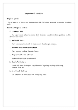 Requirement Analysis
Proposed system
All the activities of system have been automated and efforts have been made to minimize the manual
work.
Benefits Of Purposed System:-
1. Less Paper Work
The paper work is reduced to minimal level. Computer is used to perform opertations on data
of Guests and Owner.
2. No Manual Work.
There is no manual work. All the processes are done through computer.
3. Record of RegisteredGuests &Owner.
There is record of all the Guests & Owner.
4. RegisterMaintenance is Easier
Register can now easily be maintained.
5. Data Is Not Scattered
Data is now stored at one place. Any information regarding anything can be easily
available to the user.
6. User-friendly Software
The software is be menu-driven and is very easy to use.
 