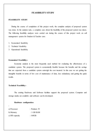 FEASIBILITY STUDY
FEASIBILITY STUDY
During the course of completion of this project work, the complete analysis of proposed system
was done. In the analysis task, a complete care about the feasibility of the proposed system was taken.
The following feasibility analyses were carried out during the course of this project work on call
management system for Student & Teacher care:
1. Economical feasibility
2. Technical feasibility
3. Operational feasibility
Economical Feasibility:-
Economic analysis is the most frequently used method for evaluating the effectiveness of a
candidate system. The proposed system is economically feasible because the benefits and the savings
that are expected from a candidate system outweigh the cost incurred. In this case we are getting the
intangible benefits in terms of low cost of maintenance of data, less redundancy and getting the quick
results.
Technical Feasibility:-
The existing Hardware and Software facilities support the proposed system. Computer and
storage media are available and software can be developed.
Hardware configuration
:
a) Processor : Pentium IV
b) Memory : 1 GB RAM
c) HD capacity : 160GB
 
