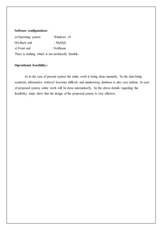 Software configuration:-
a) Operating system : Windows 10
6b) Back end : MySQL
c) Front end : NetBeans
There is nothing which is not technically feasible.
Operational feasibility:-
As in the case of present system the entire work is being done manually. So the data being
scattered, information retrieval becomes difficult and maintaining database is also very tedious. In case
of proposed system, entire work will be done automatically. So the above details regarding the
feasibility study show that the design of the proposed system is very effective.
 