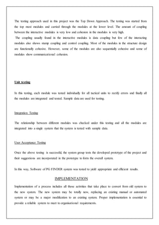 The testing approach used in this project was the Top Down Approach. The testing was started from
the top most modules and carried through the modules at the lower level. The amount of coupling
between the interactive modules is very low and cohesion in the modules is very high.
The coupling usually found in the interactive modules is data coupling but few of the interacting
modules also shows stamp coupling and control coupling. Most of the modules in the structure design
are functionally cohesive. However, some of the modules are also sequentially cohesive and some of
modules show communicational cohesion.
Unit testing
In this testing, each module was tested individually for all tactical units to rectify errors and finally all
the modules are integrated and tested. Sample data are used for testing.
Integration Testing
The relationship between different modules was checked under this testing and all the modules are
integrated into a single system that the system is tested with sample data.
User Acceptance Testing
Once the above testing is successful, the system group tests the developed prototype of the project and
their suggestions are incorporated in the prototype to form the overall system.
In this way, Software of PG FINDER system was tested to yield appropriate and efficient results.
IMPLEMENTATION
Implementation of a process includes all those activities that take place to convert from old system to
the new system. The new system may be totally new, replacing an existing manual or automated
system or may be a major modification to an existing system. Proper implementation is essential to
provide a reliable system to meet to organisational requirements.
 