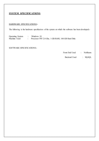 SYSTEM SPECIFICATIONS
HARDWARE SPECIFICATIONS:-
The following is the hardware specification of the system on which the software has been developed:-
Operating System : Windows 10
Machine Used : Processor PIV 2.8 Ghz, 1 GB RAM, 160 GB Hard Disk
SOFTWARE SPECIFICATIONS:-
Front End Used : NetBeans
Backend Used : MySQL
 