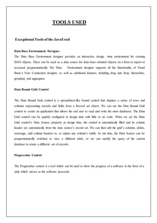 TOOLS USED
ExceptionalTools of the JavaUsed
Data Base Environment Designer
The Data Base Environment designer provides an interactive, design –time environment for creating
DAO objects. These can be used as a data source for data-base oriented objects on a form or report or
accessed programmatically The Data Environment designer supports all the functionality of Visual
Basic’s User Connection designer, as well as additional features, including drag and drop, hierarchies,
grouping and aggregates.
Data Bound Grid Control
The Data Bound Grid control is a spreadsheet-like bound control that displays a series of rows and
columns representing records and fields from a Record set object. We can use the Data Bound Grid
control to create an application that allows the end user to read and write the most databases. The Data
Grid control can be quickly configured at design time with little or no code. When we set the Data
Grid control’s Data Source property at design time, the control is automatically filled and its column
header are automatically from the data source’s record set. We can then edit the grid’s columns, delete,
rearrange, add column headers to, or adjust any column’s width. At run time, the Data Source can be
programmatically switched to view a different table, or we can modify the query of the current
database to return a different set of records.
Progressbar Control
The Progressbar control is a tool which can be used to show the progress of a software in the form of a
strip which moves as the software proceeds.
 