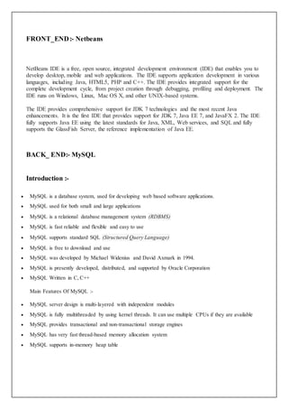 FRONT_END:- Netbeans
NetBeans IDE is a free, open source, integrated development environment (IDE) that enables you to
develop desktop, mobile and web applications. The IDE supports application development in various
languages, including Java, HTML5, PHP and C++. The IDE provides integrated support for the
complete development cycle, from project creation through debugging, profiling and deployment. The
IDE runs on Windows, Linux, Mac OS X, and other UNIX-based systems.
The IDE provides comprehensive support for JDK 7 technologies and the most recent Java
enhancements. It is the first IDE that provides support for JDK 7, Java EE 7, and JavaFX 2. The IDE
fully supports Java EE using the latest standards for Java, XML, Web services, and SQL and fully
supports the GlassFish Server, the reference implementation of Java EE.
BACK_ END:- MySQL
Introduction :-
 MySQL is a database system, used for developing web based software applications.
 MySQL used for both small and large applications
 MySQL is a relational database management system (RDBMS)
 MySQL is fast reliable and flexible and easy to use
 MySQL supports standard SQL (Structured Query Language)
 MySQL is free to download and use
 MySQL was developed by Michael Widenius and David Axmark in 1994.
 MySQL is presently developed, distributed, and supported by Oracle Corporation
 MySQL Written in C, C++
Main Features Of MySQL :-
 MySQL server design is multi-layered with independent modules
 MySQL is fully multithreaded by using kernel threads. It can use multiple CPUs if they are available
 MySQL provides transactional and non-transactional storage engines
 MySQL has very fast thread-based memory allocation system
 MySQL supports in-memory heap table
 