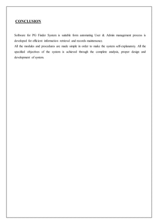 CONCLUSION
Software for PG Finder System is suitable form automating User & Admin management process is
developed for efficient information retrieval and records maintenance.
All the modules and procedures are made simple in order to make the system self-explanatory. All the
specified objectives of the system is achieved through the complete analysis, proper design and
development of system.
 