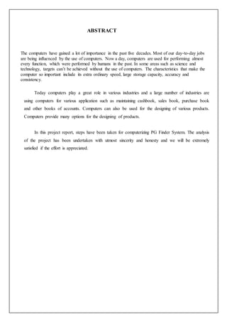 ABSTRACT
The computers have gained a lot of importance in the past five decades. Most of our day-to-day jobs
are being influenced by the use of computers. Now a day, computers are used for performing almost
every function, which were performed by humans in the past. In some areas such as science and
technology, targets can’t be achieved without the use of computers. The characteristics that make the
computer so important include its extra ordinary speed, large storage capacity, accuracy and
consistency.
Today computers play a great role in various industries and a large number of industries are
using computers for various application such as maintaining cashbook, sales book, purchase book
and other books of accounts. Computers can also be used for the designing of various products.
Computers provide many options for the designing of products.
In this project report, steps have been taken for computerizing PG Finder System. The analysis
of the project has been undertaken with utmost sincerity and honesty and we will be extremely
satisfied if the effort is appreciated.
 