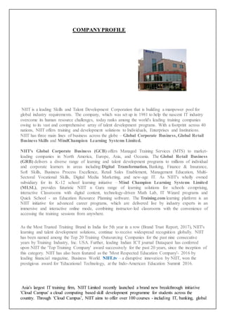 COMPANYPROFILE
NIIT is a leading Skills and Talent Development Corporation that is building a manpower pool for
global industry requirements. The company, which was set up in 1981 to help the nascent IT industry
overcome its human resource challenges, today ranks among the world's leading training companies
owing to its vast and comprehensive array of talent development programs. With a footprint across 40
nations, NIIT offers training and development solutions to Individuals, Enterprises and Institutions.
NIIT has three main lines of business across the globe – Global Corporate Business, Global Retail
Business Skills and MindChampion Learning Systems Limited.
NIIT's Global Corporate Business (GCB) offers Managed Training Services (MTS) to market-
leading companies in North America, Europe, Asia, and Oceania. The Global Retail Business
(GRB) delivers a diverse range of learning and talent development programs to millions of individual
and corporate learners in areas including Digital Transformation, Banking, Finance & Insurance,
Soft Skills, Business Process Excellence, Retail Sales Enablement, Management Education, Multi-
Sectoral Vocational Skills, Digital Media Marketing, and new-age IT. As NIIT's wholly owned
subsidiary for its K-12 school learning initiative – Mind Champion Learning Systems Limited
(MLSL), provides futuristic NIIT n Guru range of learning solutions for schools comprising,
interactive Classrooms with digital content, technology-driven Math Lab, IT Wizard programs and
Quick School - an Education Resource Planning software. The Training.com learning platform is an
NIIT initiative for advanced career programs, which are delivered live by industry experts in an
immersive and interactive online mode, combining instructor-led classrooms with the convenience of
accessing the training sessions from anywhere.
As the Most Trusted Training Brand in India for 5th year in a row (Brand Trust Report, 2017), NIIT's
learning and talent development solutions, continue to receive widespread recognition globally. NIIT
has been named among the Top 20 Training Outsourcing Companies for the past nine consecutive
years by Training Industry, Inc. USA. Further, leading Indian ICT journal Dataquest has conferred
upon NIIT the 'Top Training Company' award successively for the past 20 years, since the inception of
this category. NIIT has also been featured as the 'Most Respected Education Company'- 2016 by
leading financial magazine, Business World. NIIT.tv – a disruptive innovation by NIIT, won the
prestigious award for 'Educational Technology, at the Indo-American Education Summit 2016.
Asia's largest IT training firm, NIIT Limited recently launched a brand new breakthrough initiative
'Cloud Campus' a cloud computing based skill development programme for students across the
country. Through 'Cloud Campus’, NIIT aims to offer over 100 courses - including IT, banking, global
 