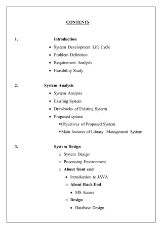 CONTENTS
1. Introduction
 System Development Life Cycle
 Problem Definition
 Requirement Analysis
 Feasibility Study
2. System Analysis
 System Analysis
 Existing System
 Drawbacks of Existing System
 Proposed system
Objectives of Proposed System
Main features of Library Management System
3. System Design
o System Design
o Processing Environment
o About front end
 Introduction to JAVA
o About Back End
 MS Access
o Design
 Database Design
 