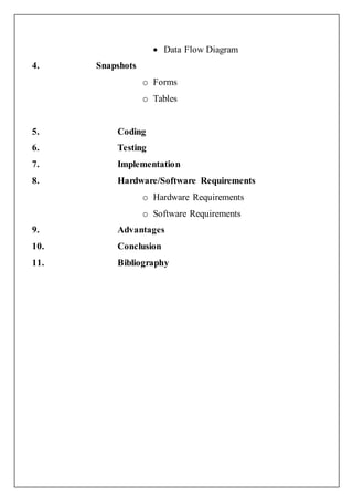  Data Flow Diagram
4. Snapshots
o Forms
o Tables
5. Coding
6. Testing
7. Implementation
8. Hardware/Software Requirements
o Hardware Requirements
o Software Requirements
9. Advantages
10. Conclusion
11. Bibliography
 