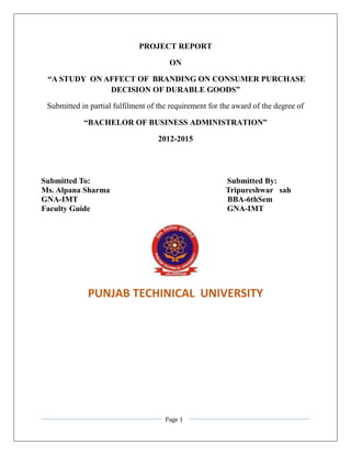 Page 1
PROJECT REPORT
ON
“A STUDY ON AFFECT OF BRANDING ON CONSUMER PURCHASE
DECISION OF DURABLE GOODS”
Submitted in partial fulfilment of the requirement for the award of the degree of
“BACHELOR OF BUSINESS ADMINISTRATION”
2012-2015
Submitted To: Submitted By:
Ms. Alpana Sharma Tripureshwar sah
GNA-IMT BBA-6thSem
Faculty Guide GNA-IMT
PUNJAB TECHINICAL UNIVERSITY
 