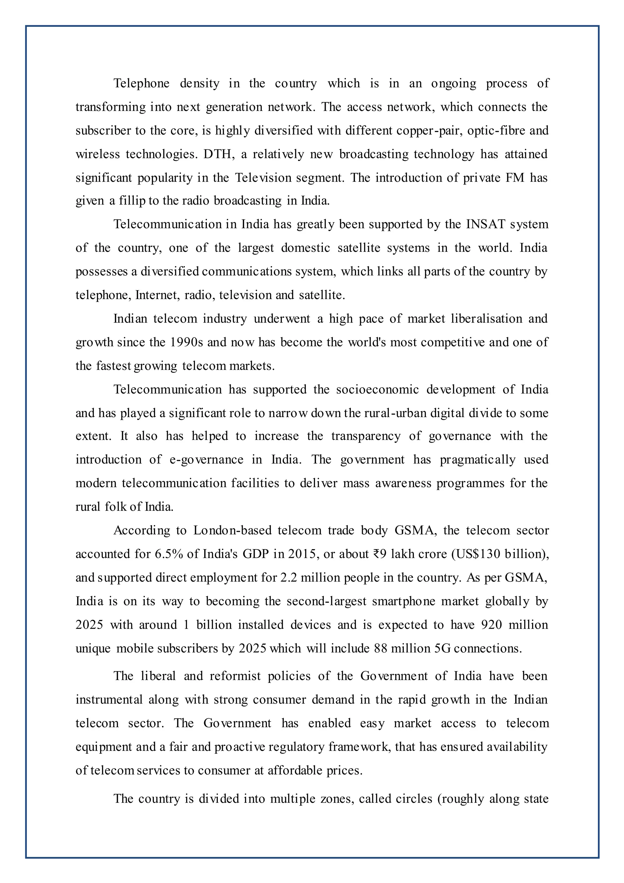 Telephone density in the country which is in an ongoing process of
transforming into next generation network. The access network, which connects the
subscriber to the core, is highly diversified with different copper-pair, optic-fibre and
wireless technologies. DTH, a relatively new broadcasting technology has attained
significant popularity in the Television segment. The introduction of private FM has
given a fillip to the radio broadcasting in India.
Telecommunication in India has greatly been supported by the INSAT system
of the country, one of the largest domestic satellite systems in the world. India
possesses a diversified communications system, which links all parts of the country by
telephone, Internet, radio, television and satellite.
Indian telecom industry underwent a high pace of market liberalisation and
growth since the 1990s and now has become the world's most competitive and one of
the fastest growing telecom markets.
Telecommunication has supported the socioeconomic development of India
and has played a significant role to narrow down the rural-urban digital divide to some
extent. It also has helped to increase the transparency of governance with the
introduction of e-governance in India. The government has pragmatically used
modern telecommunication facilities to deliver mass awareness programmes for the
rural folk of India.
According to London-based telecom trade body GSMA, the telecom sector
accounted for 6.5% of India's GDP in 2015, or about ₹9 lakh crore (US$130 billion),
and supported direct employment for 2.2 million people in the country. As per GSMA,
India is on its way to becoming the second-largest smartphone market globally by
2025 with around 1 billion installed devices and is expected to have 920 million
unique mobile subscribers by 2025 which will include 88 million 5G connections.
The liberal and reformist policies of the Government of India have been
instrumental along with strong consumer demand in the rapid growth in the Indian
telecom sector. The Government has enabled easy market access to telecom
equipment and a fair and proactive regulatory framework, that has ensured availability
of telecom services to consumer at affordable prices.
The country is divided into multiple zones, called circles (roughly along state
 