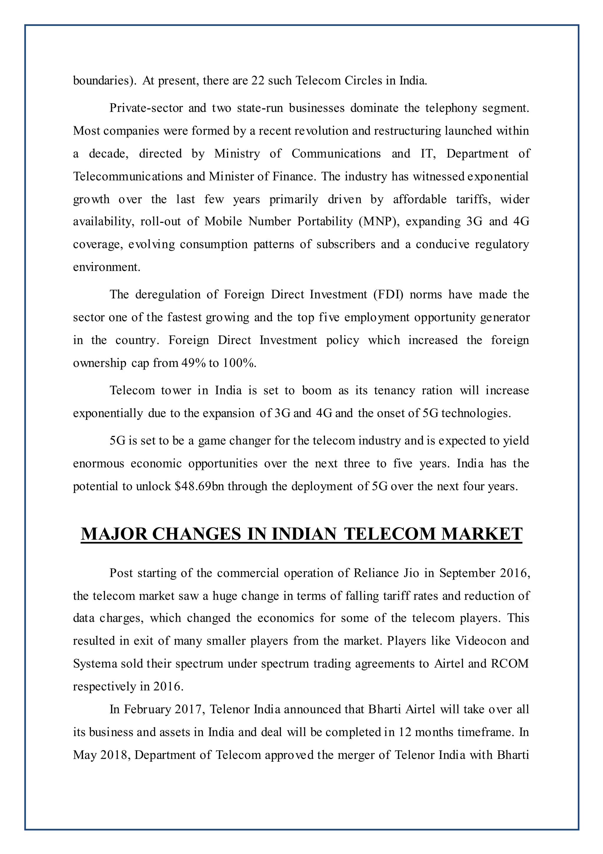 boundaries). At present, there are 22 such Telecom Circles in India.
Private-sector and two state-run businesses dominate the telephony segment.
Most companies were formed by a recent revolution and restructuring launched within
a decade, directed by Ministry of Communications and IT, Department of
Telecommunications and Minister of Finance. The industry has witnessed exponential
growth over the last few years primarily driven by affordable tariffs, wider
availability, roll-out of Mobile Number Portability (MNP), expanding 3G and 4G
coverage, evolving consumption patterns of subscribers and a conducive regulatory
environment.
The deregulation of Foreign Direct Investment (FDI) norms have made the
sector one of the fastest growing and the top five employment opportunity generator
in the country. Foreign Direct Investment policy which increased the foreign
ownership cap from 49% to 100%.
Telecom tower in India is set to boom as its tenancy ration will increase
exponentially due to the expansion of 3G and 4G and the onset of 5G technologies.
5G is set to be a game changer for the telecom industry and is expected to yield
enormous economic opportunities over the next three to five years. India has the
potential to unlock $48.69bn through the deployment of 5G over the next four years.
MAJOR CHANGES IN INDIAN TELECOM MARKET
Post starting of the commercial operation of Reliance Jio in September 2016,
the telecom market saw a huge change in terms of falling tariff rates and reduction of
data charges, which changed the economics for some of the telecom players. This
resulted in exit of many smaller players from the market. Players like Videocon and
Systema sold their spectrum under spectrum trading agreements to Airtel and RCOM
respectively in 2016.
In February 2017, Telenor India announced that Bharti Airtel will take over all
its business and assets in India and deal will be completed in 12 months timeframe. In
May 2018, Department of Telecom approved the merger of Telenor India with Bharti
 