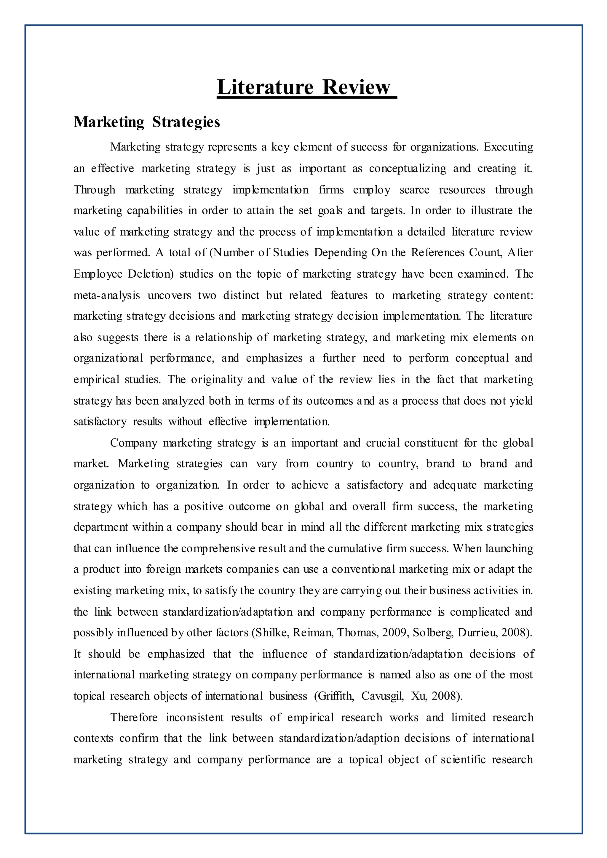 Literature Review
Marketing Strategies
Marketing strategy represents a key element of success for organizations. Executing
an effective marketing strategy is just as important as conceptualizing and creating it.
Through marketing strategy implementation firms employ scarce resources through
marketing capabilities in order to attain the set goals and targets. In order to illustrate the
value of marketing strategy and the process of implementation a detailed literature review
was performed. A total of (Number of Studies Depending On the References Count, After
Employee Deletion) studies on the topic of marketing strategy have been examined. The
meta-analysis uncovers two distinct but related features to marketing strategy content:
marketing strategy decisions and marketing strategy decision implementation. The literature
also suggests there is a relationship of marketing strategy, and marketing mix elements on
organizational performance, and emphasizes a further need to perform conceptual and
empirical studies. The originality and value of the review lies in the fact that marketing
strategy has been analyzed both in terms of its outcomes and as a process that does not yield
satisfactory results without effective implementation.
Company marketing strategy is an important and crucial constituent for the global
market. Marketing strategies can vary from country to country, brand to brand and
organization to organization. In order to achieve a satisfactory and adequate marketing
strategy which has a positive outcome on global and overall firm success, the marketing
department within a company should bear in mind all the different marketing mix strategies
that can influence the comprehensive result and the cumulative firm success. When launching
a product into foreign markets companies can use a conventional marketing mix or adapt the
existing marketing mix, to satisfy the country they are carrying out their business activities in.
the link between standardization/adaptation and company performance is complicated and
possibly influenced by other factors (Shilke, Reiman, Thomas, 2009, Solberg, Durrieu, 2008).
It should be emphasized that the influence of standardization/adaptation decisions of
international marketing strategy on company performance is named also as one of the most
topical research objects of international business (Griffith, Cavusgil, Xu, 2008).
Therefore inconsistent results of empirical research works and limited research
contexts confirm that the link between standardization/adaption decisions of international
marketing strategy and company performance are a topical object of scientific research
 
